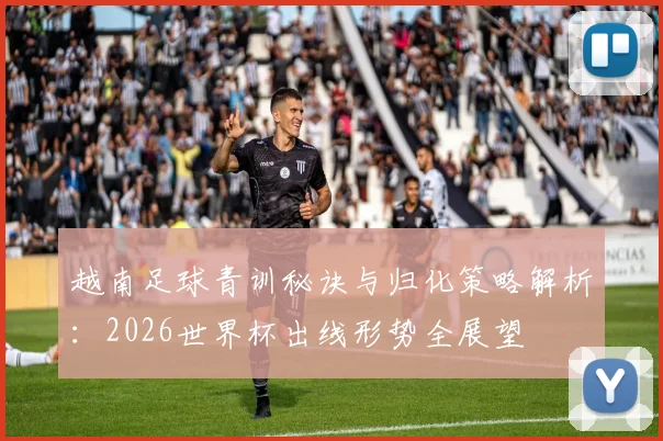 越南足球青训秘诀与归化策略解析:2026世界杯出线形势全展望