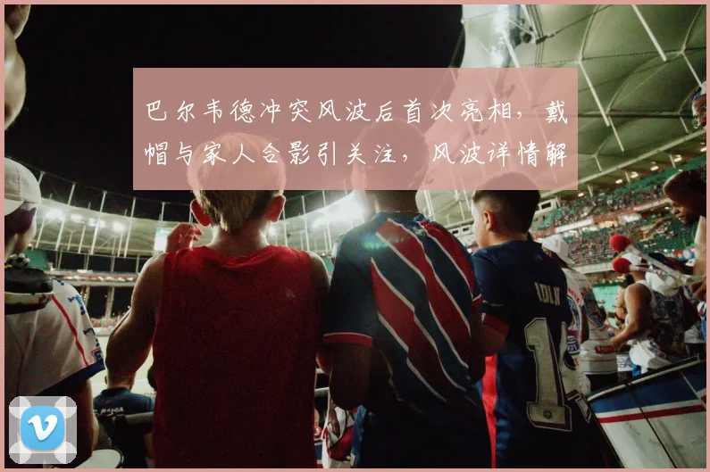 巴尔韦德冲突风波后首次亮相，戴帽与家人合影引关注，风波详情解析