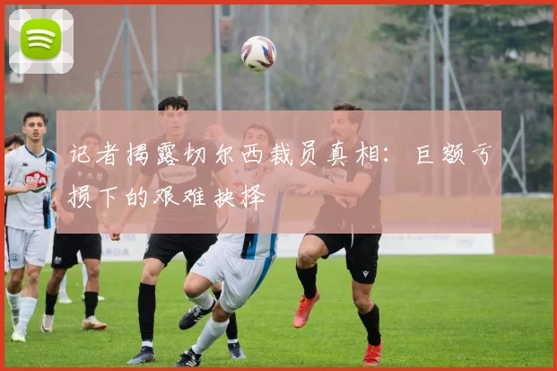 记者揭露切尔西裁员真相:巨额亏损下的艰难抉择