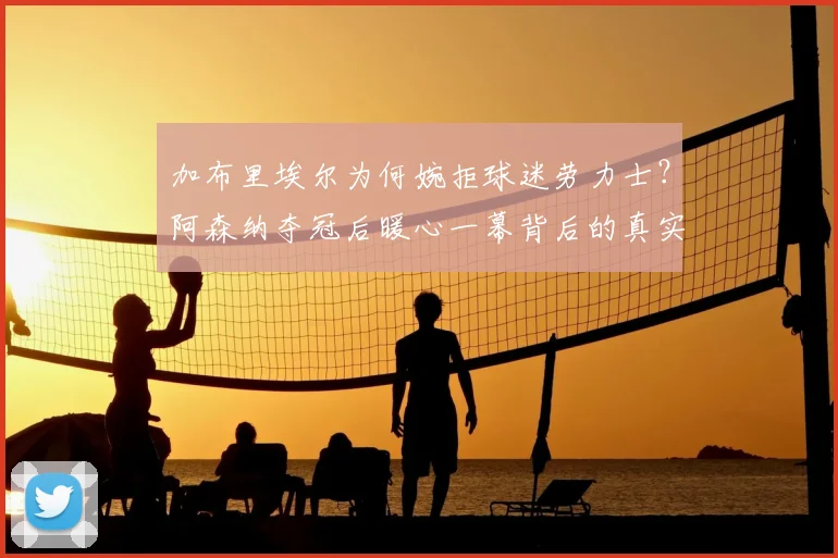 加布里埃尔为何婉拒球迷劳力士？阿森纳夺冠后暖心一幕背后的真实考量