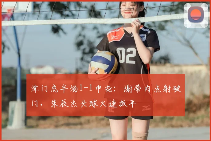 津门虎半场1-1申花：谢蒂内点射破门，朱辰杰头球火速扳平