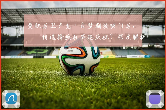 曼联后卫卢克·肖梦剧场破门后,为何选择疯狂奔跑庆祝?深度解析球员心声与庆祝背后的故事