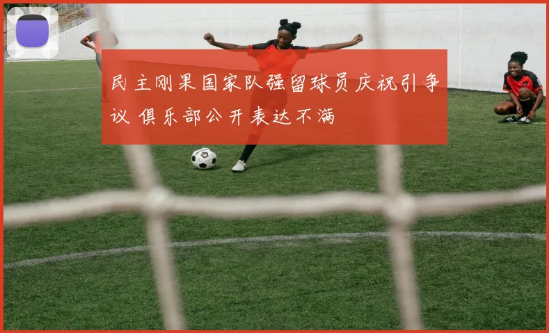 民主刚果国家队强留球员庆祝引争议 俱乐部公开表达不满