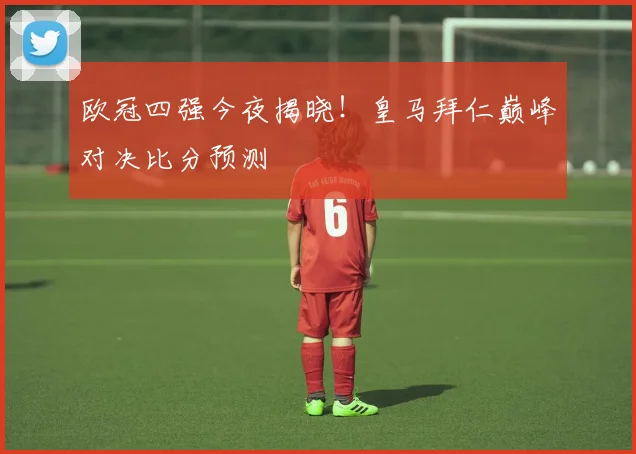 欧冠四强今夜揭晓!皇马拜仁巅峰对决比分预测