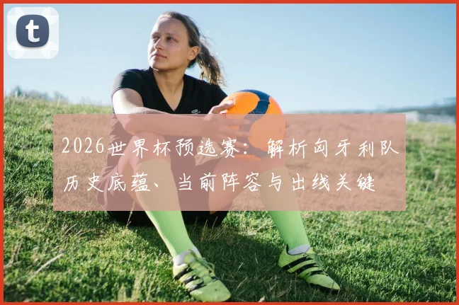 2026世界杯预选赛:解析匈牙利队历史底蕴、当前阵容与出线关键