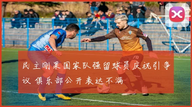 民主刚果国家队强留球员庆祝引争议 俱乐部公开表达不满