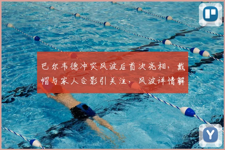 巴尔韦德冲突风波后首次亮相,戴帽与家人合影引关注,风波详情解析